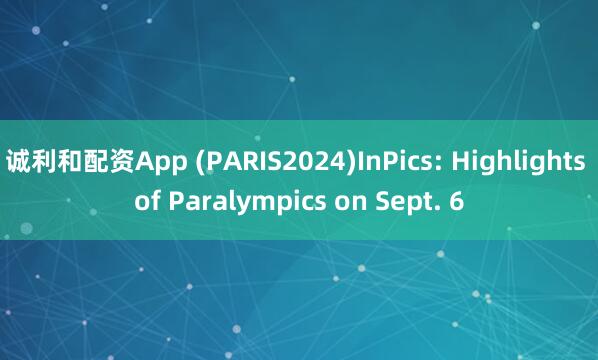 诚利和配资App (PARIS2024)InPics: Highlights of Paralympics on Sept. 6