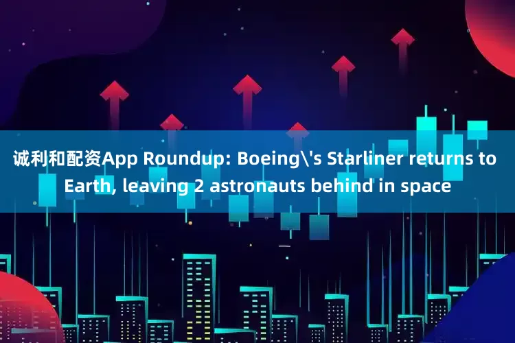 诚利和配资App Roundup: Boeing's Starliner returns to Earth, leaving 2 astronauts behind in space