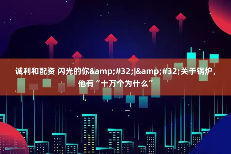 诚利和配资 闪光的你&#32;|&#32;关于锅炉，他有“十万个为什么”