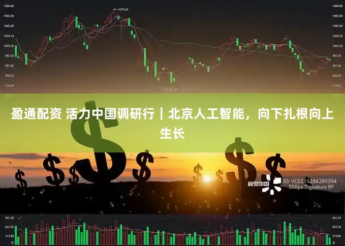 盈通配资 活力中国调研行｜北京人工智能，向下扎根向上生长
