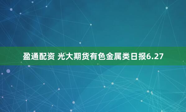 盈通配资 光大期货有色金属类日报6.27