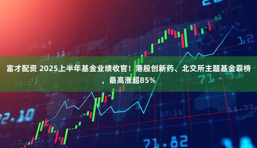 富才配资 2025上半年基金业绩收官！港股创新药、北交所主题基金霸榜，最高涨超85%