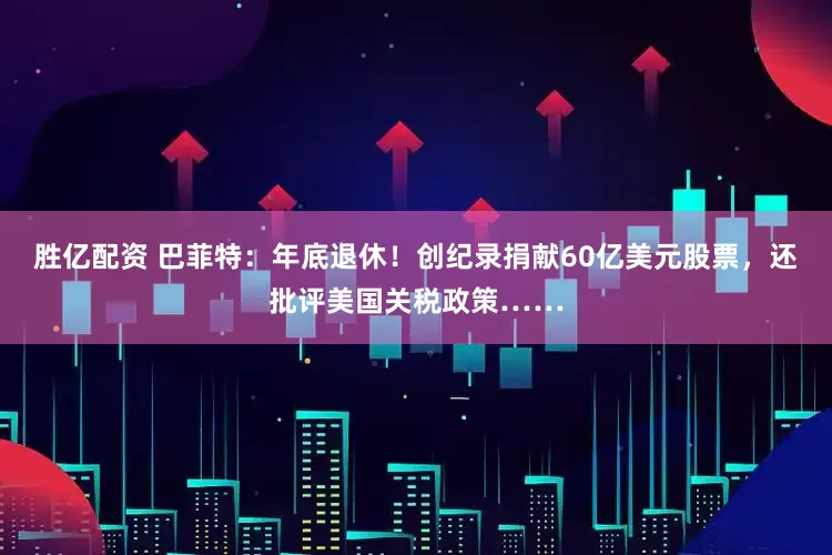 胜亿配资 巴菲特：年底退休！创纪录捐献60亿美元股票，还批评美国关税政策……