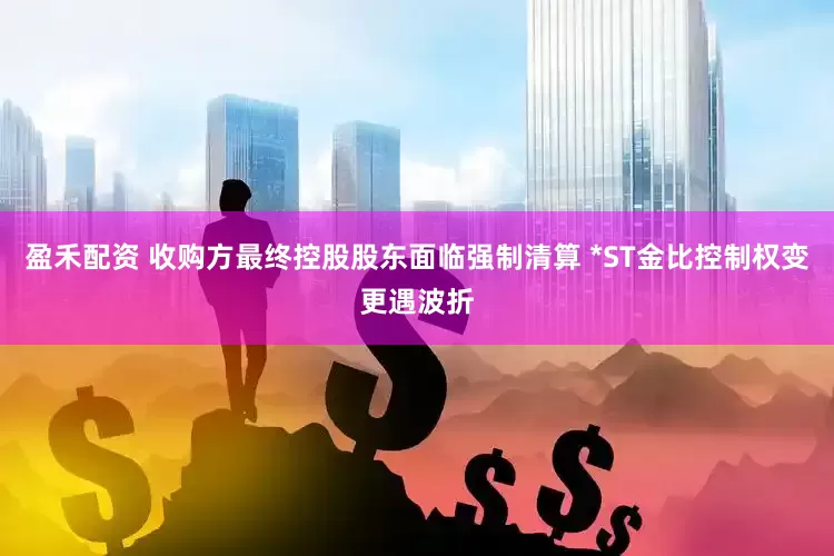 盈禾配资 收购方最终控股股东面临强制清算 *ST金比控制权变更遇波折