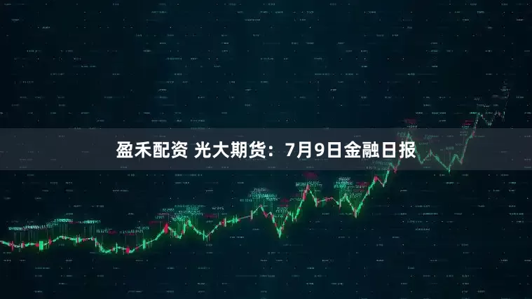 盈禾配资 光大期货：7月9日金融日报
