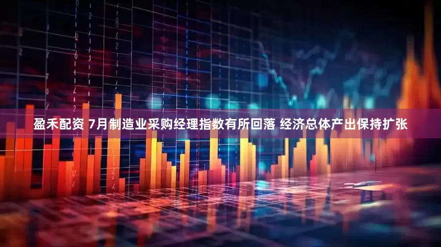 盈禾配资 7月制造业采购经理指数有所回落 经济总体产出保持扩张