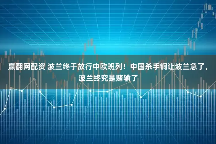 赢翻网配资 波兰终于放行中欧班列！中国杀手锏让波兰急了，波兰终究是赌输了